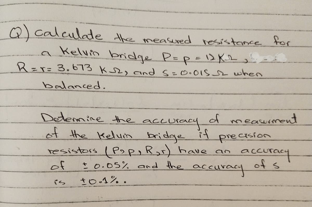 Q) calculde the measured resistance for
a Kelvin bridge P=p- 1>K2
R=r=3.673 K2, and S=0•01S2when
balanced.
Detennine the accuracy
of
if
resistors I Pop,Ror) have an
t 0.05% and the accuracy
measurment
of the Keluin bridge
precision
accuracy
of s
of
is
to.1%.
