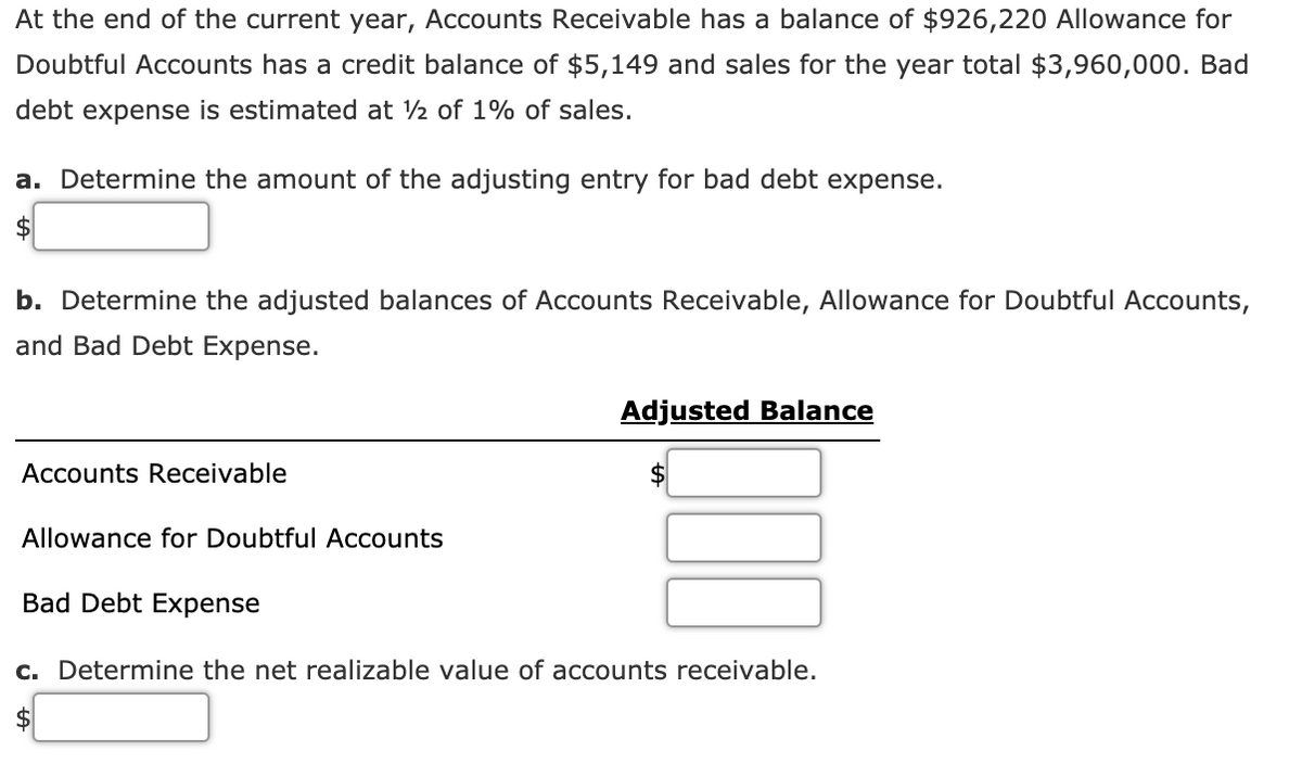 At the end of the current year, Accounts Receivable has a balance of $926,220 Allowance for
Doubtful Accounts has a credit balance of $5,149 and sales for the year total $3,960,000. Bad
debt expense is estimated at 2 of 1% of sales.
a. Determine the amount of the adjusting entry for bad debt expense.
b. Determine the adjusted balances of Accounts Receivable, Allowance for Doubtful Accounts,
and Bad Debt Expense.
Adjusted Balance
Accounts Receivable
$4
Allowance for Doubtful Accounts
Bad Debt Expense
c. Determine the net realizable value of accounts receivable.
2$
