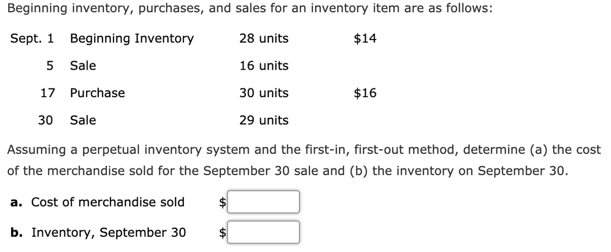 Beginning inventory, purchases, and sales for an inventory item are as follows:
Sept. 1
Beginning Inventory
28 units
$14
Sale
16 units
17
Purchase
30 units
$16
30
Sale
29 units
Assuming a perpetual inventory system and the first-in, first-out method, determine (a) the cost
of the merchandise sold for the September 30 sale and (b) the inventory on September 30.
a. Cost of merchandise sold
$
b. Inventory, September 30
$
