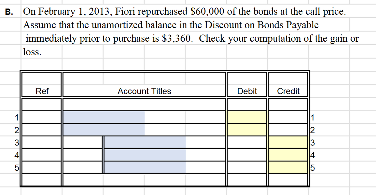 B.
12345
On February 1, 2013, Fiori repurchased $60,000 of the bonds at the call price.
Assume that the unamortized balance in the Discount on Bonds Payable
immediately prior to purchase is $3,360. Check your computation of the gain or
loss.
Ref
Account Titles
Debit
Credit
123 45
14