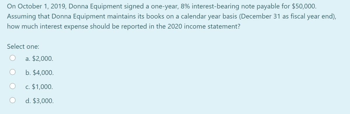 On October 1, 2019, Donna Equipment signed a one-year, 8% interest-bearing note payable for $50,000.
Assuming that Donna Equipment maintains its books on a calendar year basis (December 31 as fiscal year end),
how much interest expense should be reported in the 2020 income statement?
Select one:
a. $2,000.
b. $4,000.
c. $1,000.
d. $3,000.
