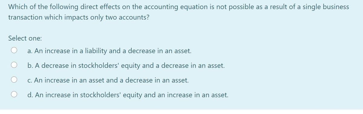 Which of the following direct effects on the accounting equation is not possible as a result of a single business
transaction which impacts only two accounts?
Select one:
a. An increase in a liability and a decrease in an asset.
b. A decrease in stockholders' equity and a decrease in an asset.
C. An increase in an asset and a decrease in an asset.
d. An increase in stockholders' equity and an increase in an asset.
