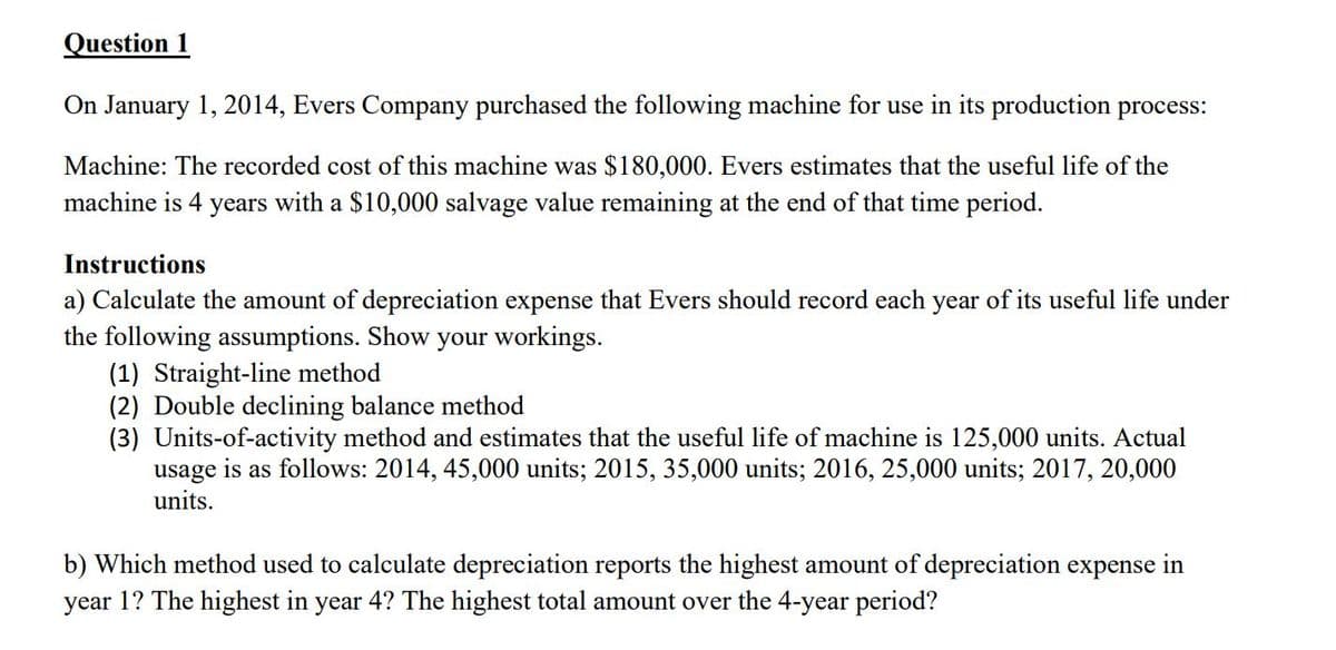 Question 1
On January 1, 2014, Evers Company purchased the following machine for use in its production process:
Machine: The recorded cost of this machine was $180,000. Evers estimates that the useful life of the
machine is 4 years with a $10,000 salvage value remaining at the end of that time period.
Instructions
a) Calculate the amount of depreciation expense that Evers should record each year of its useful life under
the following assumptions. Show your workings.
(1) Straight-line method
(2) Double declining balance method
(3) Units-of-activity method and estimates that the useful life of machine is 125,000 units. Actual
usage is as follows: 2014, 45,000 units; 2015, 35,000 units; 2016, 25,000 units; 2017, 20,000
units.
b) Which method used to calculate depreciation reports the highest amount of depreciation expense
year 1? The highest in year 4? The highest total amount over the 4-year period?
in
