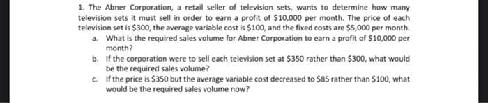 1. The Abner Corporation, a retail seller of television sets, wants to determine how many
television sets it must sell in order to earn a profit of $10,000 per month. The price of each
television set is $300, the average variable cost is $100, and the fixed costs are $5,000 per month.
a. What is the required sales volume for Abner Corporation to earn a profit of $10,000 per
month?
b. If the corporation were to sell each television set at $350 rather than $300, what would
be the required sales volume?
c. If the price is $350 but the average variable cost decreased to $85 rather than $100, what
would be the required sales volume now?
