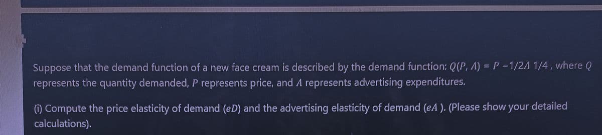 Suppose that the demand function of a new face cream is described by the demand function: Q(P, A) = P -1/2A 1/4 , where Q
represents the quantity demanded, P represents price, and A represents advertising expenditures.
(i) Compute the price elasticity of demand (eD) and the advertising elasticity of demand (eA ). (Please show your detailed
calculations).
