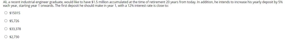 Ali, a recent industrial engineer graduate, would like to have $1.5 million accumulated at the time of retirement 20 years from today. In addition, he intends to increase his yearly deposit by 5%
each year, starting year 1 onwards. The first deposit he should make in year 1, with a 12% interest rate is close to:
O $15015
O $5,726
O $33,378
O $2,730
