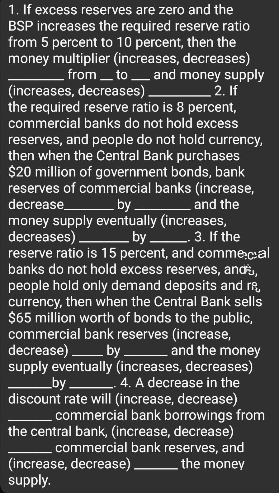 1. If excess reserves are zero and the
BSP increases the required reserve ratio
from 5 percent to 10 percent, then the
money multiplier (increases, decreases)
from _ to and money supply
(increases, decreases)
the required reserve ratio is 8 percent,
commercial banks do not hold excess
2. If
reserves, and people do not hold currency,
then when the Central Bank purchases
$20 million of government bonds, bank
reserves of commercial banks (increase,
and the
decrease
by
money supply eventually (increases,
by L. 3. If the
reserve ratio is 15 percent, and comme;c:al
banks do not hold excess reserves, an,
people hold only demand deposits and ro,
currency, then when the Central Bank sells
$65 million worth of bonds to the public,
commercial bank reserves (increase,
and the money
decreases)
decrease)
by
supply eventually (increases, decreases)
4. A decrease in the
discount rate will (increase, decrease)
commercial bank borrowings from
the central bank, (increase, decrease)
commercial bank reserves, and
the money
by
(increase, decrease)
supply.

