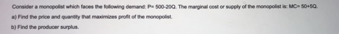 Consider a monopolist which faces the following demand: P= 500-20Q. The marginal cost or supply of the monopolist is: MC= 50+5Q.
a) Find the price and quantity that maximizes profit of the monopolist.
b) Find the producer surplus.
