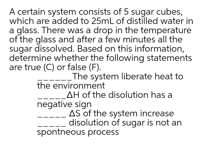 A certain system consists of 5 sugar cubes,
which are added to 25mL of distilled water in
a glass. There was a drop in the temperature
of the glass and after a few minutes all the
sugar dissolved. Based on this information,
determine whether the following statements
are true (C) or false (F).
The system liberate heat to
the environment
AH of the disolution has a
negative sign
AS of the system increase
disolution of sugar is not an
spontneous process
