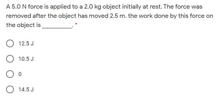 A 5.0 N force is applied to a 2.0 kg object initially at rest. The force was
removed after the object has moved 2.5 m. the work done by this force on
the object is
12.5 J
10.5 J
14.5 J
