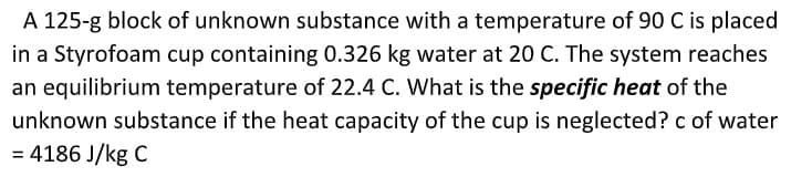 A 125-g block of unknown substance with a temperature of 90 C is placed
in a Styrofoam cup containing 0.326 kg water at 20 C. The system reaches
an equilibrium temperature of 22.4 C. What is the specific heat of the
unknown substance if the heat capacity of the cup is neglected? c of water
= 4186 J/kg C
