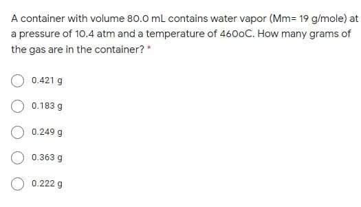 A container with volume 80.0 mL contains water vapor (Mm= 19 g/mole) at
a pressure of 10.4 atm and a temperature of 4600C. How many grams of
the gas are in the container? *
0.421 g
0.183 g
0.249 g
O 0.363 g
0.222 g

