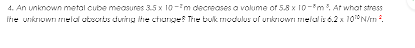 4. An unknown metal cube measures 3.5 x 10 -2m decreases a volume of 5.8 x 10-8m . At what stress
the unknown metal absorbs during the change? The bulk modulus of unknown metal is 6.2 x 1010N/m 2.
