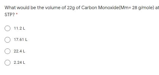 What would be the volume of 22g of Carbon Monoxide(Mm= 28 g/mole) at
STP? *
11.2 L
O 17.61 L
22.4 L
O 2.24 L
