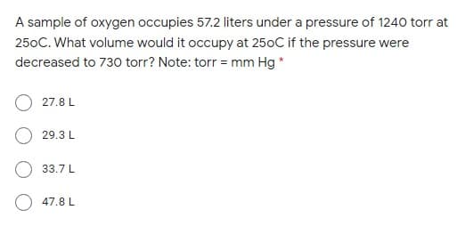 A sample of oxygen occupies 57.2 liters under a pressure of 1240 torr at
250C. What volume would it occupy at 250C if the pressure were
decreased to 730 torr? Note: torr = mm Hg *
27.8 L
29.3 L
33.7 L
O 47.8 L
