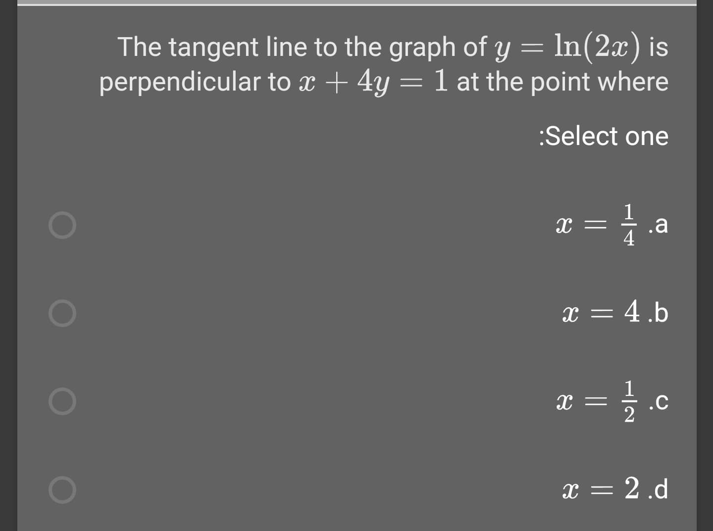The tangent line to the graph of y = In(2x) is
perpendicular to x + 4y = 1 at the point where
:Select one
.a
4
x = 4.b
.C
x = 2 .d
