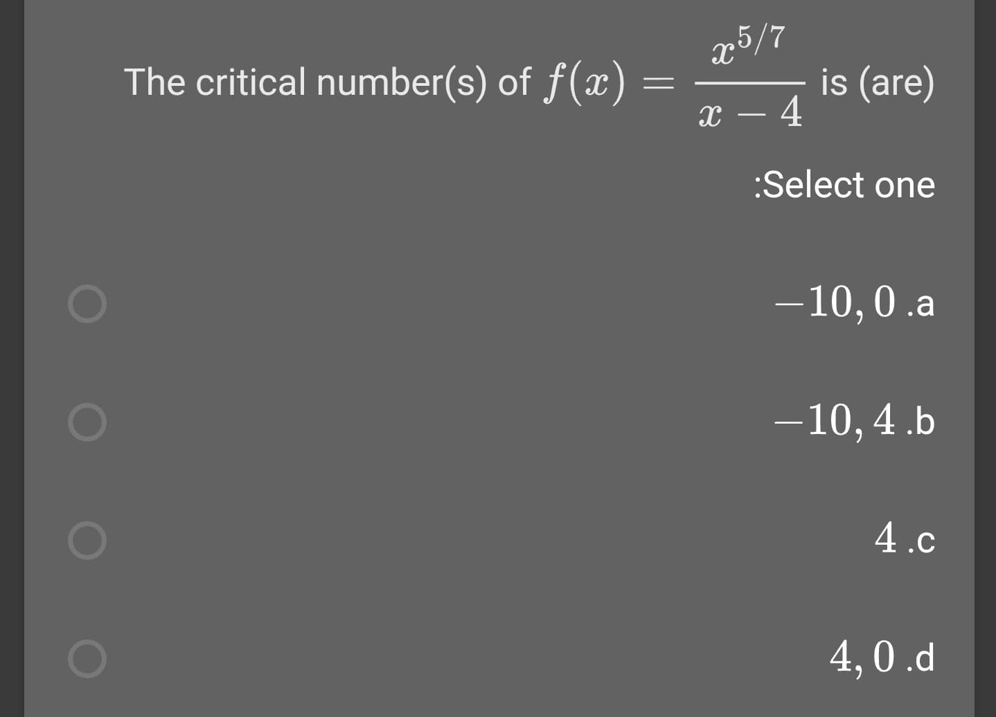 x5/7
is (are)
- 4
The critical number(s) of f(x)
:Select one
-10,0 .a
-10, 4 .b
4.c
4,0.d
