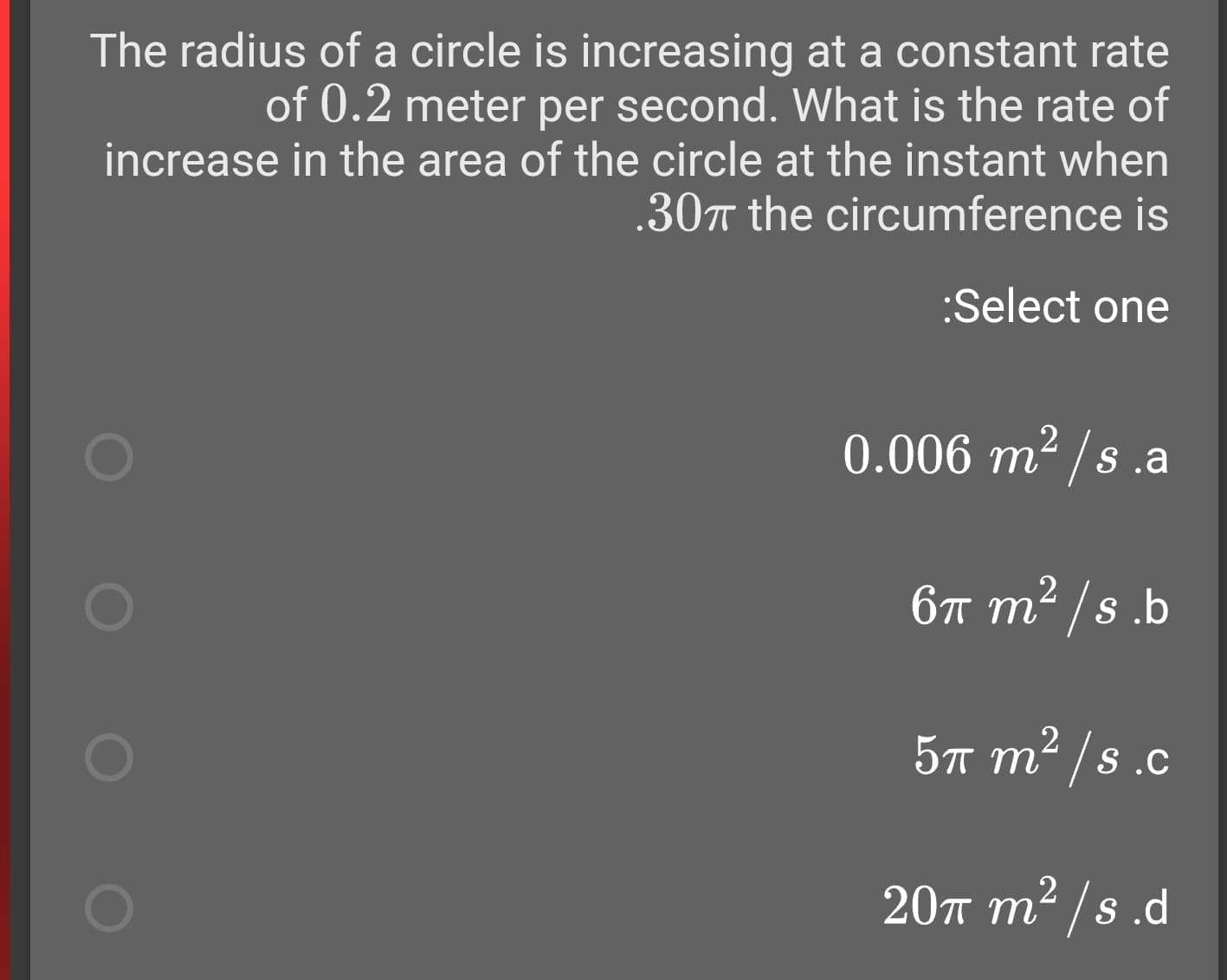 The radius of a circle is increasing at a constant rate
of 0.2 meter per second. What is the rate of
increase in the area of the circle at the instant when
.30T the circumference is
:Select one
