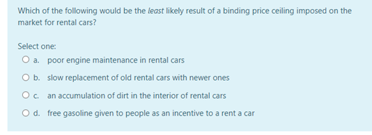 Which of the following would be the least likely result of a binding price ceiling imposed on the
market for rental cars?
Select one:
O a. poor engine maintenance in rental cars
O b. slow replacement of old rental cars with newer ones
Oc. an accumulation of dirt in the interior of rental cars
O d. free gasoline given to people as an incentive to a rent a car
