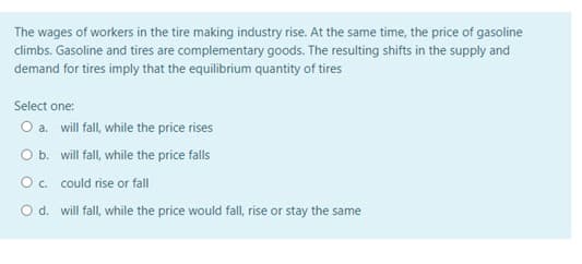 The wages of workers in the tire making industry rise. At the same time, the price of gasoline
climbs. Gasoline and tires are complementary goods. The resulting shifts in the supply and
demand for tires imply that the equilibrium quantity of tires
Select one:
O a. will fall, while the price rises
O b. will fall, while the price falls
O. could rise or fall
Od. will fall, while the price would fall, rise or stay the same
