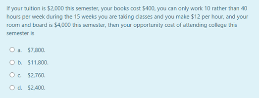 If your tuition is $2,000 this semester, your books cost $400, you can only work 10 rather than 40
hours per week during the 15 weeks you are taking classes and you make $12 per hour, and your
room and board is $4,000 this semester, then your opportunity cost of attending college this
semester is
O a. $7,800.
O b. $11,800.
O. $2,760.
O d. $2,400.
