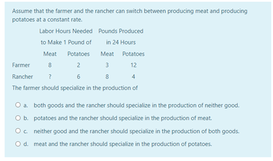 Assume that the farmer and the rancher can switch between producing meat and producing
potatoes at a constant rate.
Labor Hours Needed Pounds Produced
to Make 1 Pound of
in 24 Hours
Meat
Potatoes
Meat Potatoes
Farmer
8
2
3
12
Rancher
6
8.
4
The farmer should specialize in the production of
O a. both goods and the rancher should specialize in the production of neither good.
O b. potatoes and the rancher should specialize in the production of meat.
O. neither good and the rancher should specialize in the production of both goods.
O d. meat and the rancher should specialize in the production of potatoes.
