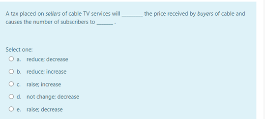 A tax placed on sellers of cable TV services will
the price received by buyers of cable and
causes the number of subscribers to
Select one:
O a. reduce; decrease
O b. reduce; increase
O. raise; increase
O d. not change; decrease
O e. raise; decrease
