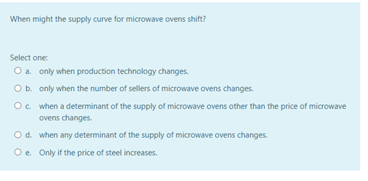 When might the supply curve for microwave ovens shift?
Select one:
a. only when production technology changes.
O b. only when the number of sellers of microwave ovens changes.
Oc. when a determinant of the supply of microwave ovens other than the price of microwave
ovens changes.
O d. when any determinant of the supply of microwave ovens changes.
O e. Only if the price of steel increases.
