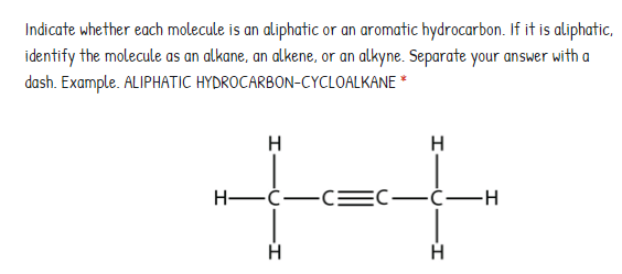 Indicate whether each molecule is an aliphatic or an aromatic hydrocarbon. If it is aliphatic,
identify the molecule as an alkane, an alkene, or an alkyne. Separate your answer with a
dash. Example. ALIPHATIC HYDROCARBON-CYCLOALKANE *
H
H
Н—с—с—С—с—н
