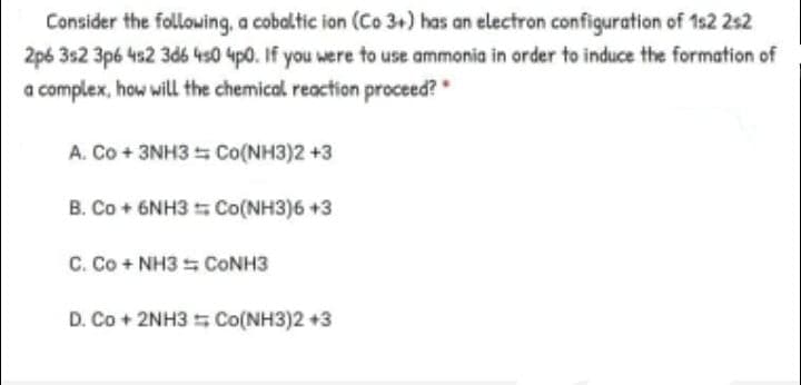 Consider the following, a cobaltic ion (Co 3+) has an electron configuration of 1s2 2s2
2p6 3s2 3p6 4s2 3d6 4s0 4p0. If you were to use ammonia in order to induce the formation of
a complex, how will the chemical reaction proceed?"
A. Co + 3NH3 Co(NH3)2 +3
B. Co + 6NH3 Co(NH3)6 +3
C. Co + NH3 = CONH3
D. Co + 2NH3 5 Co(NH3)2 +3
