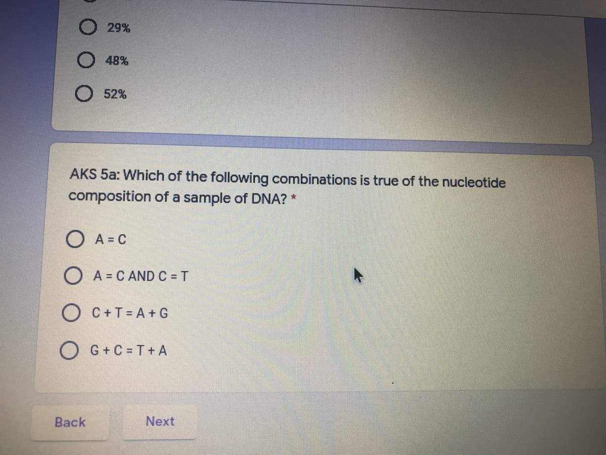 O 29%
48%
52%
AKS 5a: Which of the following combinations is true of the nucleotide
composition of a sample of DNA? *
O A = C
O A = C AND C = T
O C+T= A+ G
O G+C = T+ A
Back
Next
