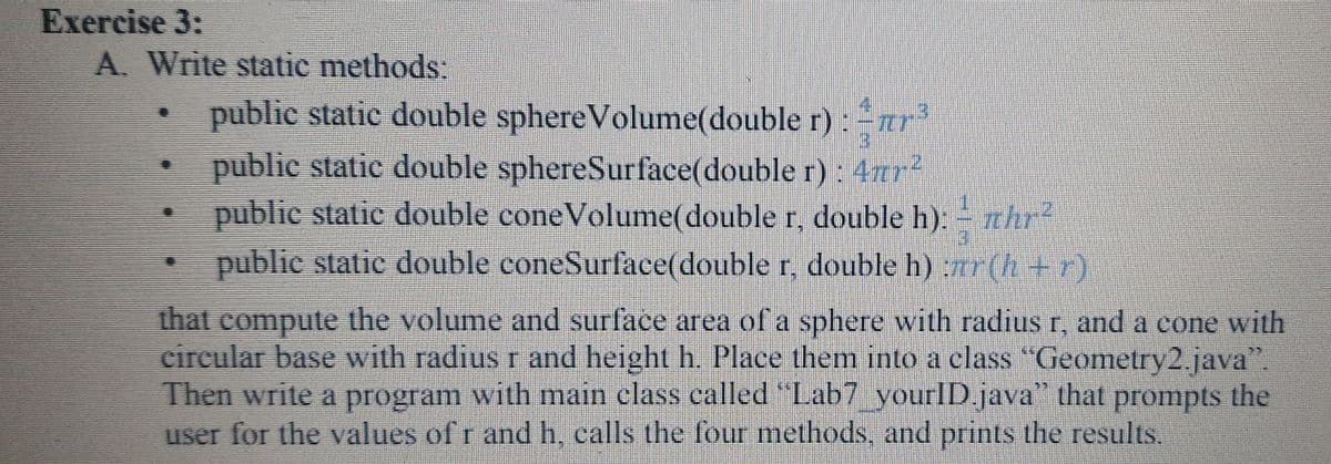 Exercise 3:
A. Write static methods:
public static double sphereVolume(double r) : ur
3.
public static double sphereSurface(double r) : 4ar
public static double coneVolume(double r, double h). thr?
public static double coneSurface(double r, double h) :r(h +r)
that compute the volume and surface area of a sphere with radius r, and a cone with
circular base with radius r and height h. Place them into a class "Geometry2. java".
Then write a program with main class called " Lab7 yourlD.java" that prompts the
user for the values of r and h, ealls the four methods, and prints the results.
