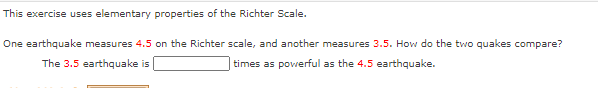 This exercise uses elementary properties of the Richter Scale.
One earthquake measures 4.5 on the Richter scale, and another measures 3.5. How do the two quakes compare?
The 3.5 earthquake is
times as powerful as the 4.5 earthquake.
