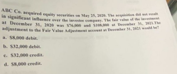 ABC Co. acquired equity securities on May 25, 2020. The acquisition did not result
in significant influence over the investee company. The fair value of the investment
at December 31, 2020 was $76,000 and $108,000 at December 31, 2021.The
adjustment to the Fair Value Adjustment account at December 31, 2021 would be?
a. $8,000 debit.
b. $32,000 debit.
c. $32,000 credit.
d. $8,000 credit.