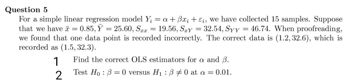Question 5
For a simple linear regression model Y₁ = a + 3x₁ + Ei, we have collected 15 samples. Suppose
that we have x = 0.85, Y = 25.60, Sex = 19.56, Say = 32.54, Syy: 46.74. When proofreading,
we found that one data point is recorded incorrectly. The correct data is (1.2, 32.6), which is
=
recorded as (1.5, 32.3).
1
Find the correct OLS estimators for a and B.
Test Ho 30 versus H₁B #0 at a = 0.01.
=
:
2