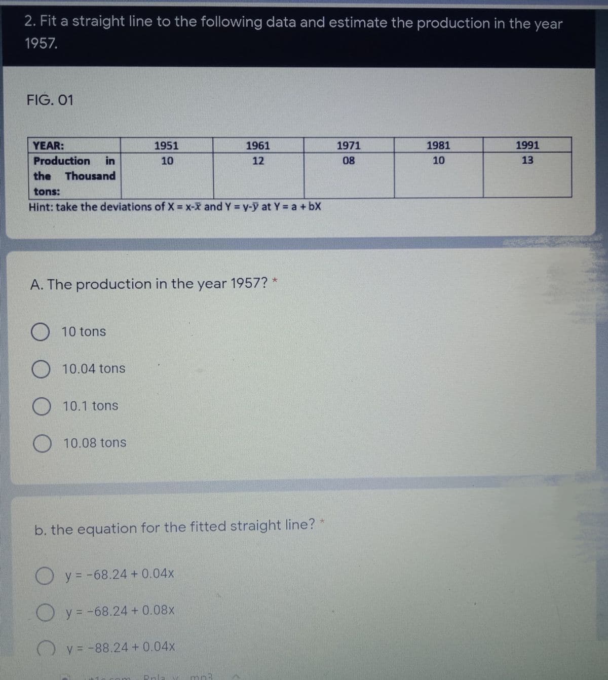 2. Fit a straight line to the following data and estimate the production in the year
1957.
FIG. 01
YEAR:
1951
1961
1971
1981
1991
Production
in
10
12
08
10
13
the
Thousand
tons:
Hint: take the deviations of X = x-x and Y = y-y at Y a + bX
A. The production in the year 1957? *
O 10 tons
O 10.04 tons
O10.1 tons
10.08 tons
b. the equation for the fitted straight line?
O y = -68.24 + 0.04x
O y = -68.24 + 0.08x
) y = -88.24 + 0.04x
Bola
mn3
