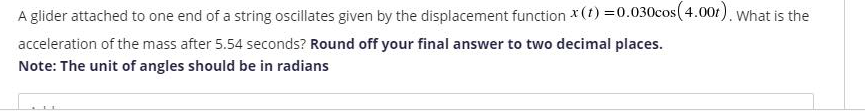 A glider attached to one end of a string oscillates given by the displacement function *(t) =0.030cos( 4.00t), What is the
acceleration of the mass after 5.54 seconds? Round off your final answer to two decimal places.
Note: The unit of angles should be in radians
