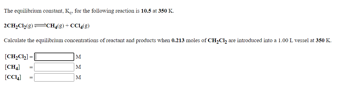 The equilibrium constant, K., for the following reaction is 10.5 at 350 K.
2CH2C12(g)=CH4(g) + CC14(g)
Calculate the equilibrium concentrations of reactant and products when 0.213 moles of CH,Cl, are introduced into a 1.00 L vessel at 350 K.
[CH,Clh] =
M
[CH4]
M
[CC4]
M

