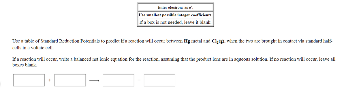 Enter electrons as e".
Use smallest possible integer coefficients.
If a box is not needed, leave it blank.
Use a table of Standard Reduction Potentials to predict if a reaction will occur between Hg metal and Cl2(g), when the two are brought in contact via standard half-
cells in a voltaic cell.
If a reaction will occur, write a balanced net ionic equation for the reaction, assuming that the product ions are in aqueous solution. If no reaction will occur, leave all
boxes blank.
