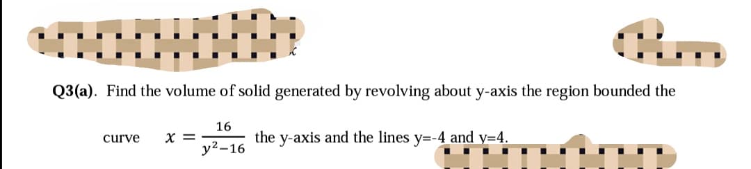 Q3(a). Find the volume of solid generated by revolving about y-axis the region bounded the
16
X =
the y-axis and the lines y=-4 and y=4.
curve
у2-16
