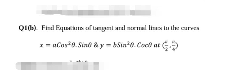 Q1(b). Find Equations of tangent and normal lines to the curves
x = aCos²0.Sin0 & y = bSin²0.Coc0 at (÷,4)
