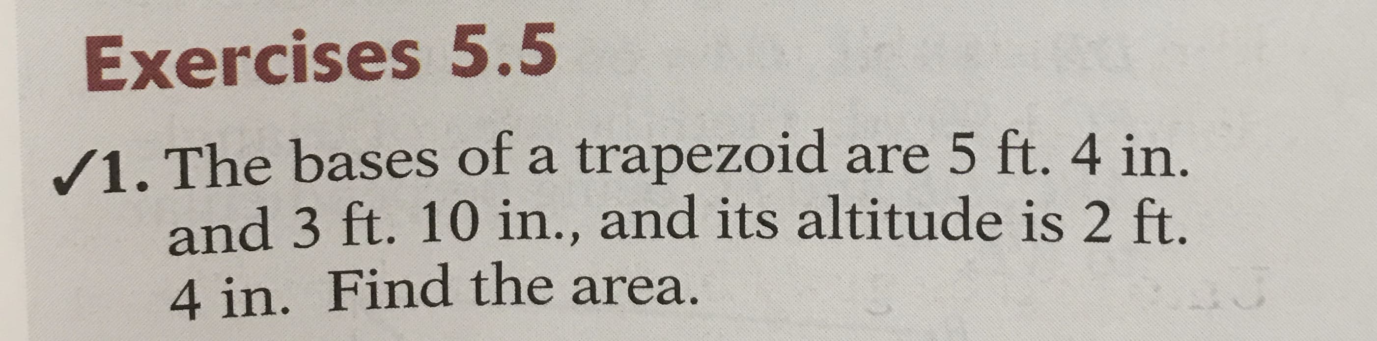 Exercises 5.5
/1. The bases of a trapezoid are 5 ft. 4 in.
and 3 ft. 10 in., and its altitude is 2 ft.
4 in. Find the area.
