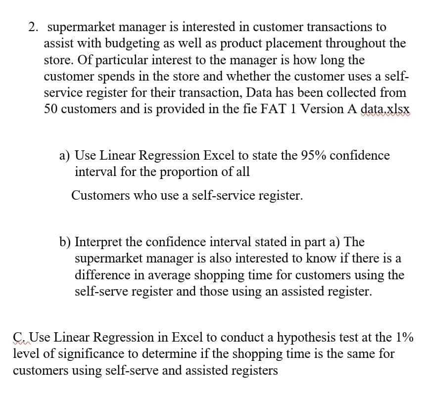 2. supermarket manager is interested in customer transactions to
assist with budgeting as well as product placement throughout the
store. Of particular interest to the manager is how long the
customer spends in the store and whether the customer uses a self-
service register for their transaction, Data has been collected from
50 customers and is provided in the fie FAT 1 Version A data.xlsx
a) Use Linear Regression Excel to state the 95% confidence
interval for the proportion of all
Customers who use a self-service register.
b) Interpret the confidence interval stated in part a) The
supermarket manager is also interested to know if there is a
difference in average shopping time for customers using the
self-serve register and those using an assisted register.
C Use Linear Regression in Excel to conduct a hypothesis test at the 1%
level of significance to determine if the shopping time is the same for
customers using self-serve and assisted registers
