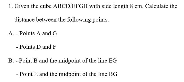 1. Given the cube ABCD.EFGH with side length 8 cm. Calculate the
distance between the following points.
A. - Points A and G
- Points D and F
B. - Point B and the midpoint of the line EG
- Point E and the midpoint of the line BG
