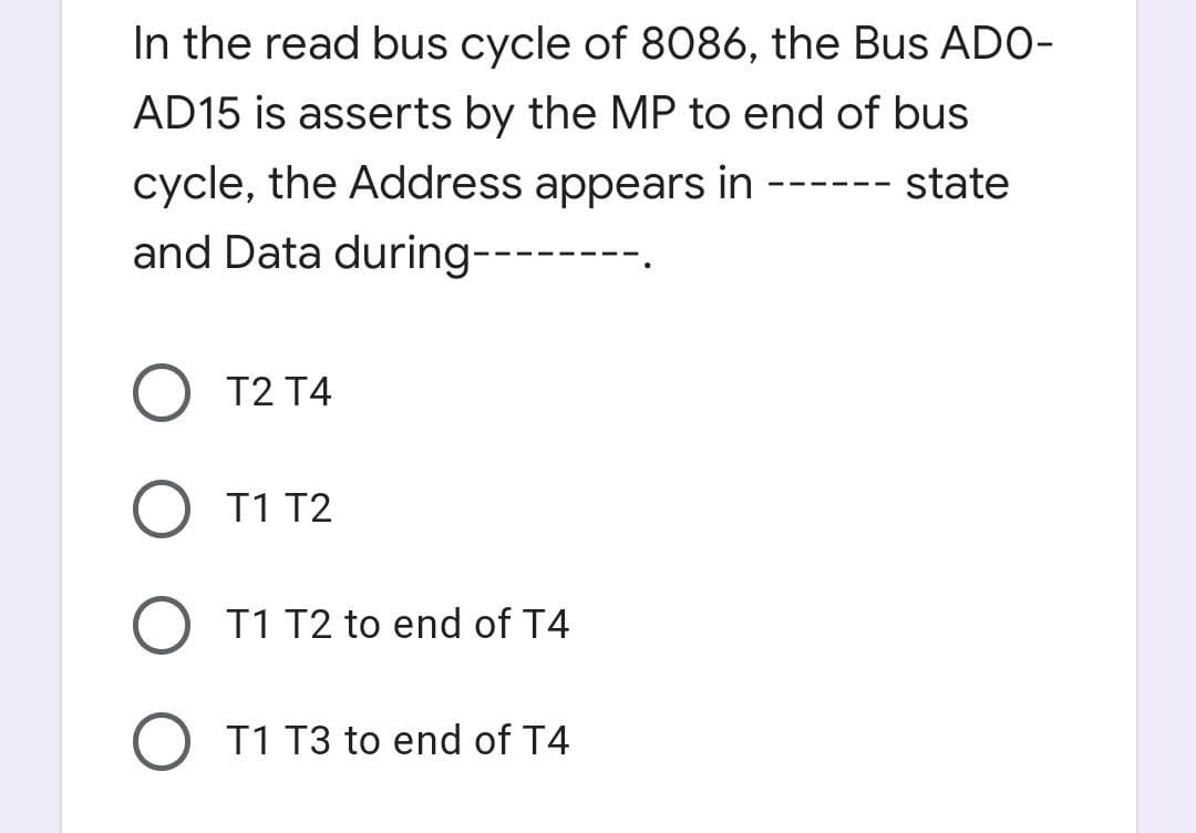 In the read bus cycle of 8086, the Bus ADO-
AD15 is asserts by the MP to end of bus
cycle, the Address appears in
---- state
- -- -
and Data during---
O T2 T4
O T1 T2
T1 T2 to end of T4
T1 T3 to end of T4

