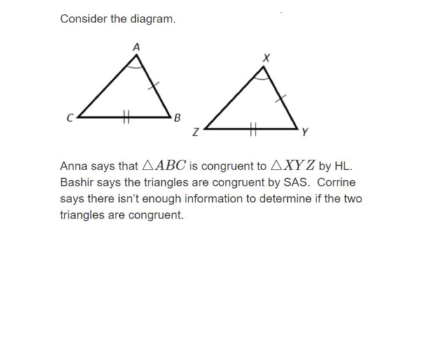 Consider the diagram.
A
B
Anna says that AABC is congruent to AXY Z by HL.
Bashir says the triangles are congruent by SAS. Corrine
says there isn't enough information to determine if the two
triangles are congruent.
