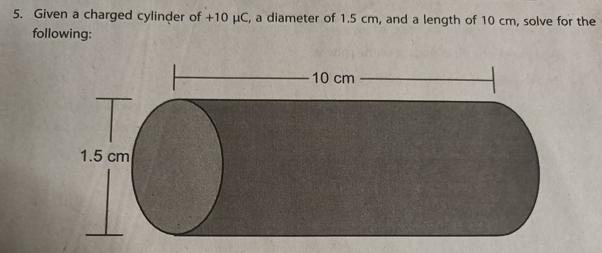 5. Given a charged cylinder of +10 uC, a diameter of 1.5 cm, and a length of 10 cm, solve for the
following:
10 cm
T.
1.5 cm
