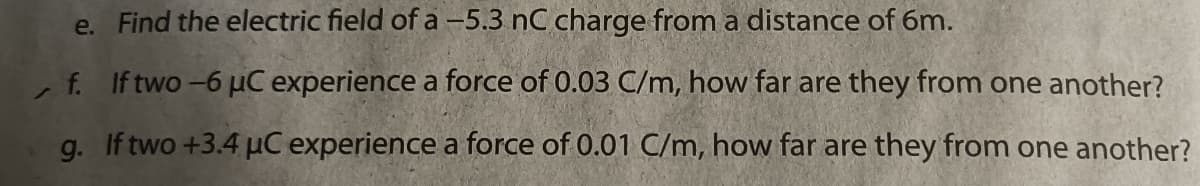 e. Find the electric field of a -5.3 nC charge from a distance of 6m.
, f. If two -6 µC experience a force of 0.03 C/m, how far are they from one another?
g. If two +3.4 µC experience a force of 0.01 C/m, how far are they from one another?
