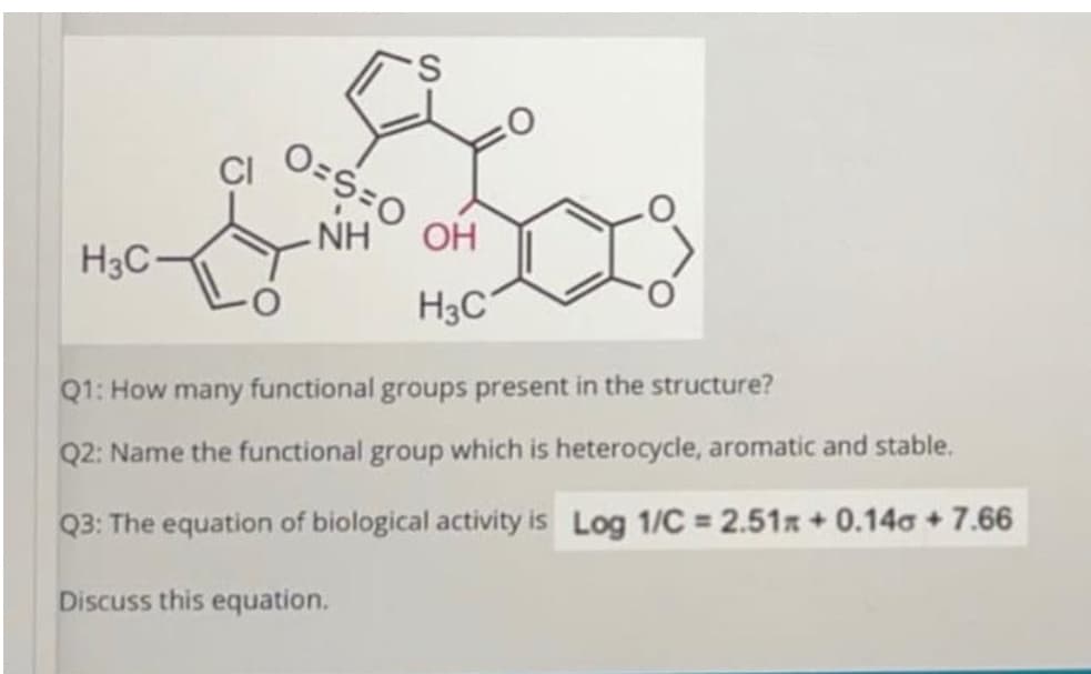 O=S=0
- NH
OH
H3C
H3C
Q1: How many functional groups present in the structure?
Q2: Name the functional group which is heterocycle, aromatic and stable.
Q3: The equation of biological activity is Log 1/C = 2.51x + 0.14a + 7.66
Discuss this equation.
