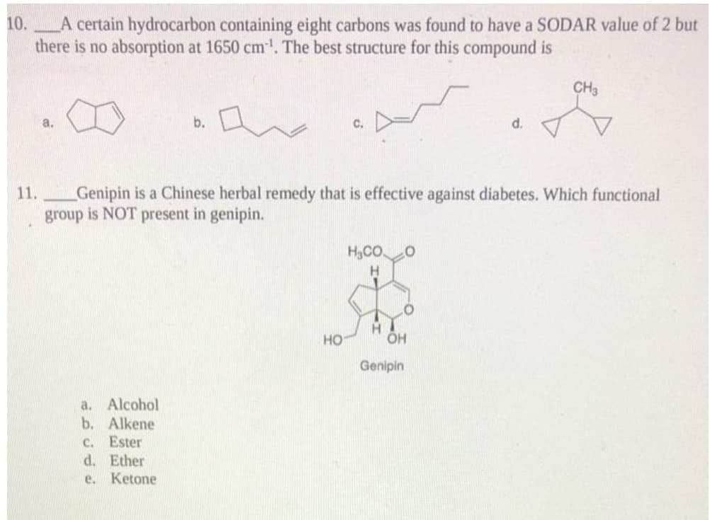 10.
A certain hydrocarbon containing eight carbons was found to have a SODAR value of 2 but
there is no absorption at 1650 cm. The best structure for this compound is
CH3
a.
b.
C.
d.
11.
Genipin is a Chinese herbal remedy that is effective against diabetes. Which functional
group is NOT present in genipin.
H,CO
H.
но
Genipin
a. Alcohol
b. Alkene
c. Ester
d. Ether
e. Ketone
